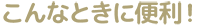 こんなときに便利！